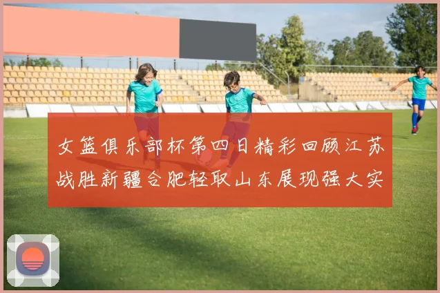 女篮俱乐部杯第四日精彩回顾江苏战胜新疆合肥轻取山东展现强大实力