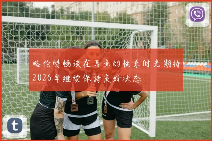 略伦特畅谈在马竞的快乐时光期待2026年继续保持良好状态
