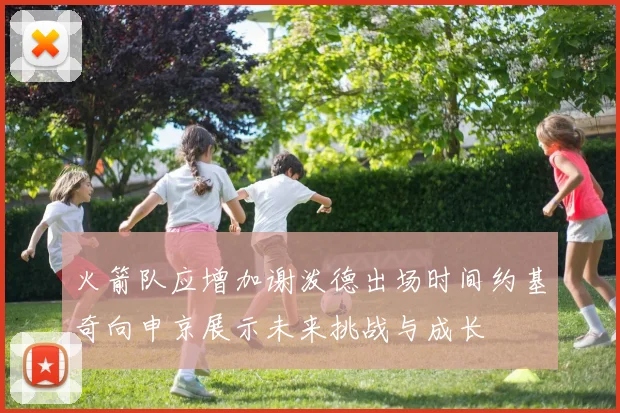 火箭队应增加谢泼德出场时间约基奇向申京展示未来挑战与成长