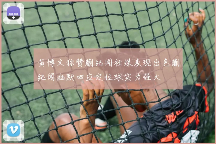 黄博文称赞蒯纪闻社媒表现出色蒯纪闻幽默回应定位球实力强大