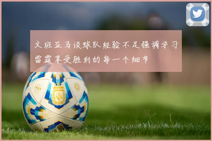 文班亚马谈球队经验不足强调学习雷霆享受胜利的每一个细节