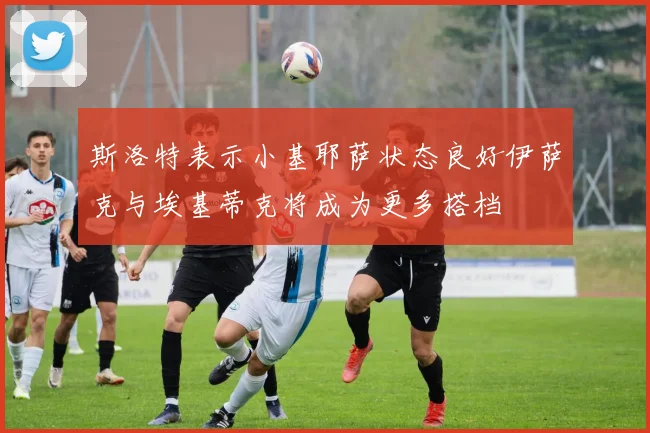 斯洛特表示小基耶萨状态良好伊萨克与埃基蒂克将成为更多搭档