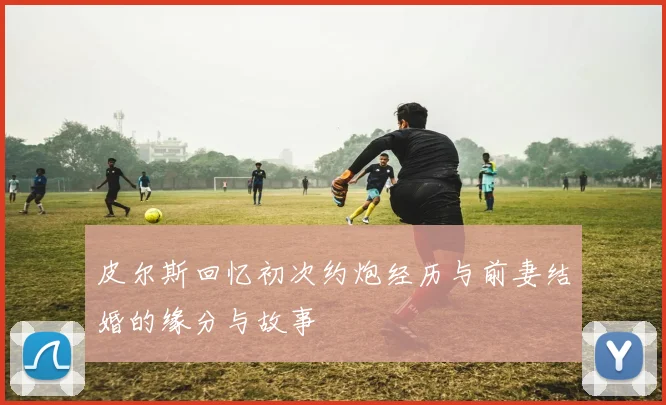 皮尔斯回忆初次约炮经历与前妻结婚的缘分与故事