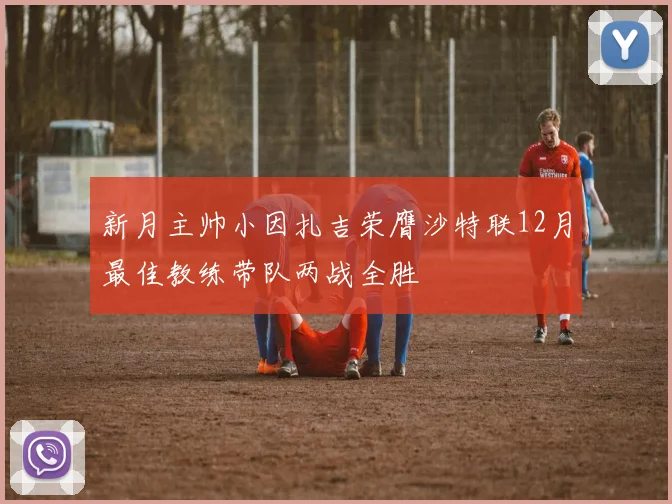 新月主帅小因扎吉荣膺沙特联12月最佳教练带队两战全胜