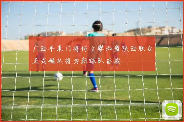 广西平果门将何立攀加盟陕西联合正式确认将为新球队奋战