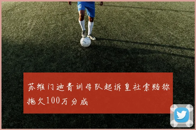 苏维门迪青训母队起诉皇社索赔称拖欠100万分成