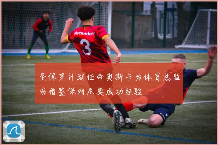 圣保罗计划任命奥斯卡为体育总监或借鉴保利尼奥成功经验