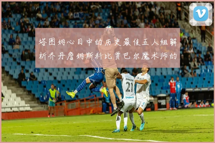 塔图姆心目中的历史最佳五人组解析乔丹詹姆斯科比贾巴尔魔术师的传奇魅力