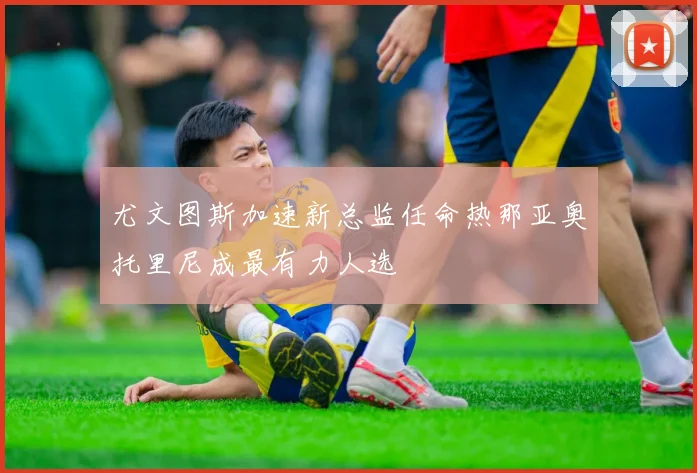 尤文图斯加速新总监任命热那亚奥托里尼成最有力人选