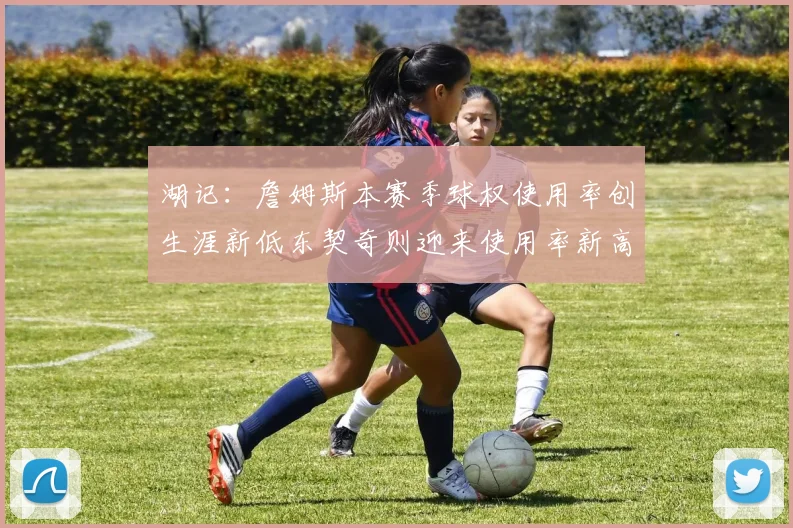 湖记：詹姆斯本赛季球权使用率创生涯新低东契奇则迎来使用率新高