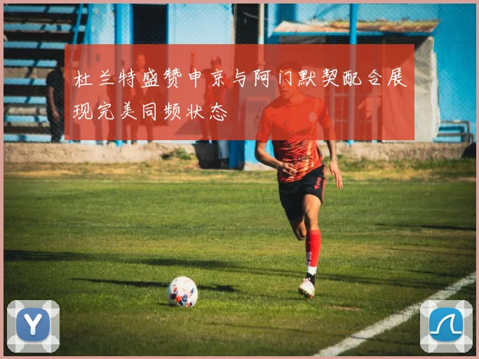 杜兰特盛赞申京与阿门默契配合展现完美同频状态
