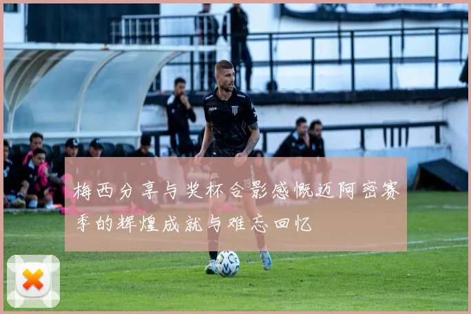 梅西分享与奖杯合影感慨迈阿密赛季的辉煌成就与难忘回忆