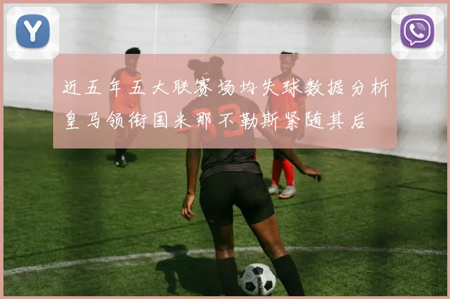 近五年五大联赛场均失球数据分析皇马领衔国米那不勒斯紧随其后