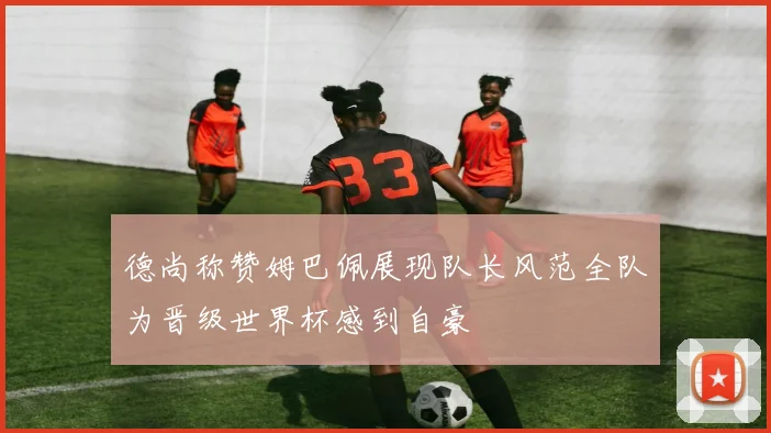 德尚称赞姆巴佩展现队长风范全队为晋级世界杯感到自豪