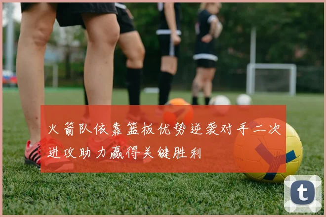 火箭队依靠篮板优势逆袭对手二次进攻助力赢得关键胜利