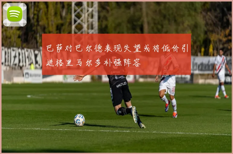 巴萨对巴尔德表现失望或将低价引进格里马尔多补强阵容