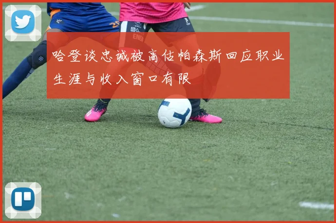 哈登谈忠诚被高估帕森斯回应职业生涯与收入窗口有限