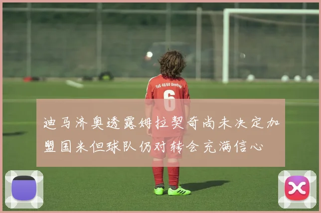 迪马济奥透露姆拉契奇尚未决定加盟国米但球队仍对转会充满信心