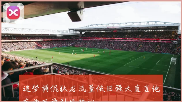 追梦调侃狄龙流量依旧强大直言他有些可爱引发热议