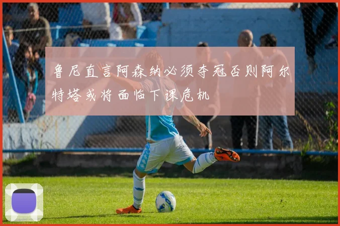 鲁尼直言阿森纳必须夺冠否则阿尔特塔或将面临下课危机