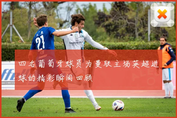 四名葡萄牙球员为曼联主场英超进球的精彩瞬间回顾