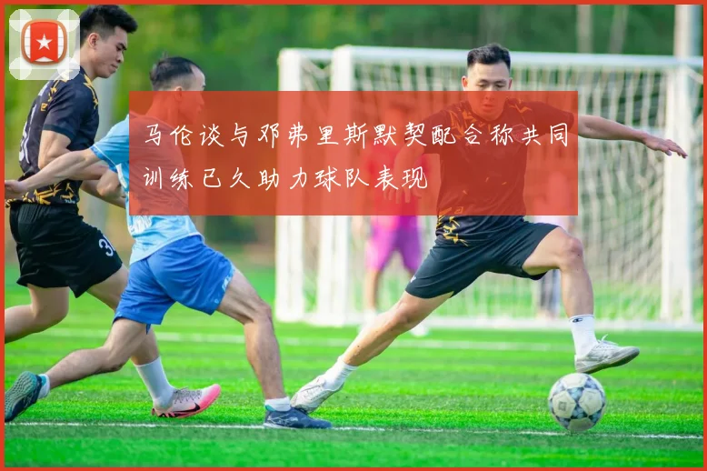 马伦谈与邓弗里斯默契配合称共同训练已久助力球队表现