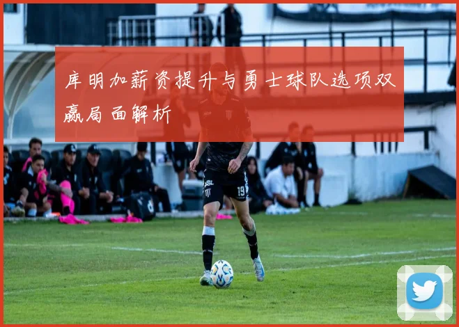 库明加薪资提升与勇士球队选项双赢局面解析