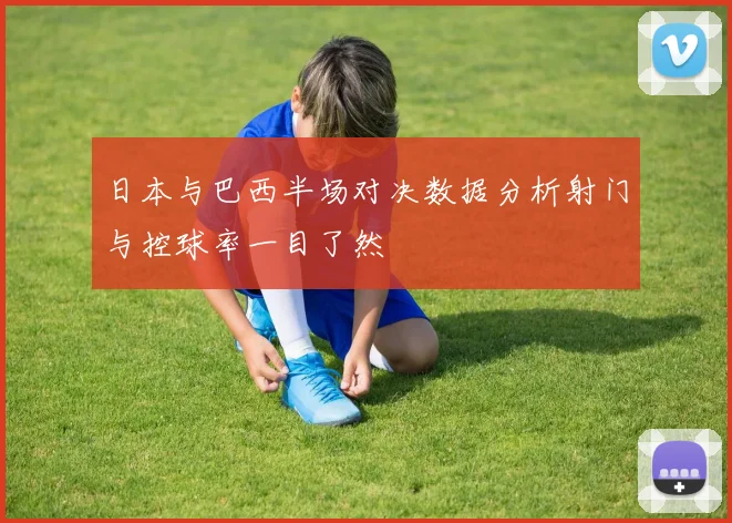 日本与巴西半场对决数据分析射门与控球率一目了然