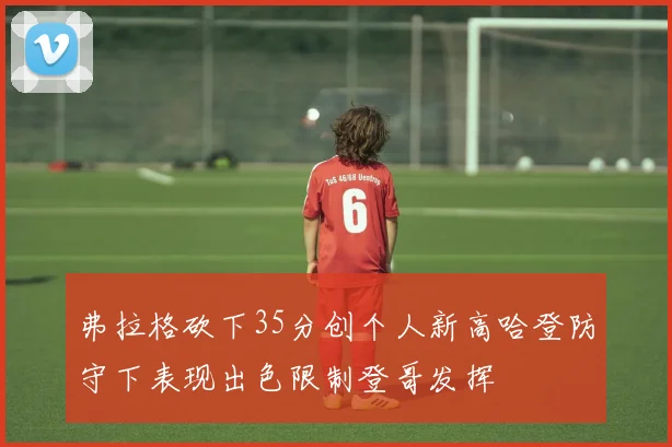 弗拉格砍下35分创个人新高哈登防守下表现出色限制登哥发挥