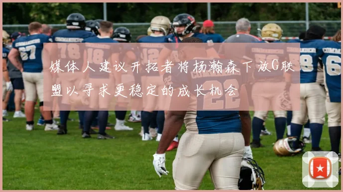 媒体人建议开拓者将杨瀚森下放G联盟以寻求更稳定的成长机会