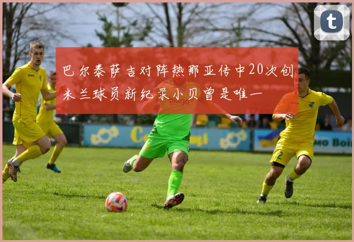 巴尔泰萨吉对阵热那亚传中20次创米兰球员新纪录小贝曾是唯一