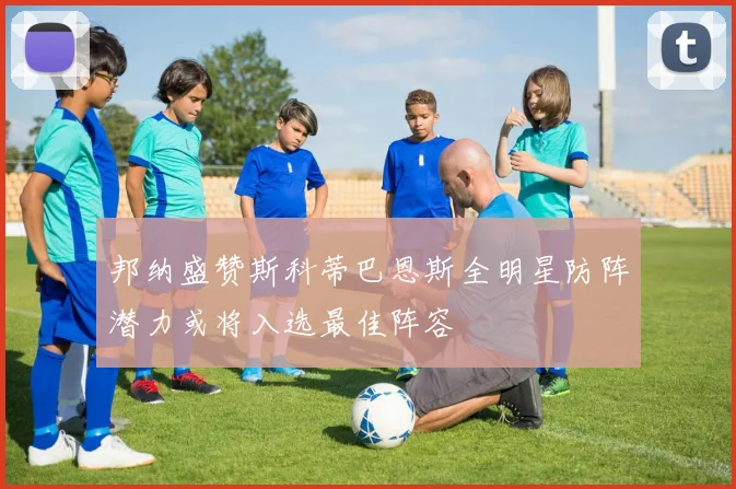 邦纳盛赞斯科蒂巴恩斯全明星防阵潜力或将入选最佳阵容