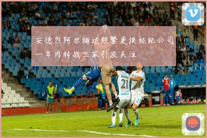 安德烈阿尔梅达频繁更换经纪公司一年内转战三家引发关注