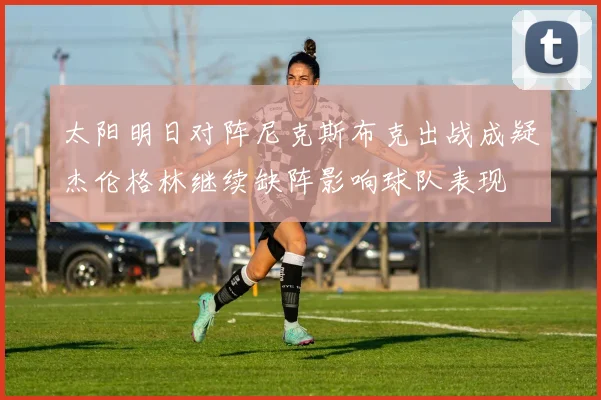 太阳明日对阵尼克斯布克出战成疑杰伦格林继续缺阵影响球队表现
