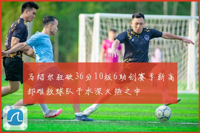 马绍尔狂砍36分10板6助创赛季新高却难救球队于水深火热之中