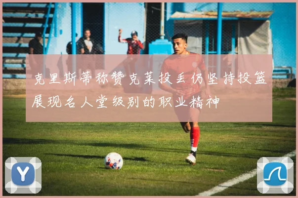 克里斯蒂称赞克莱投丢仍坚持投篮展现名人堂级别的职业精神