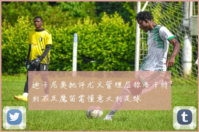 迪卡尼奥批评尤文管理层称洛卡特利不及魔笛需懂意大利足球