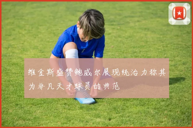 维金斯盛赞鲍威尔展现统治力称其为非凡天才球员的典范
