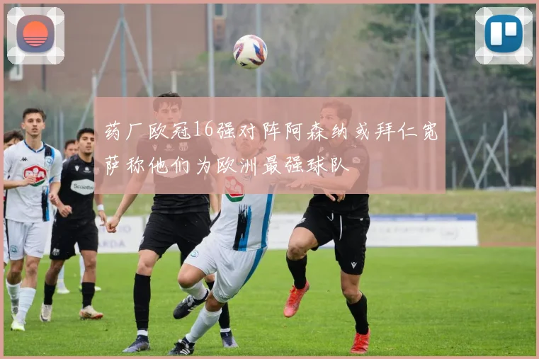 药厂欧冠16强对阵阿森纳或拜仁宽萨称他们为欧洲最强球队