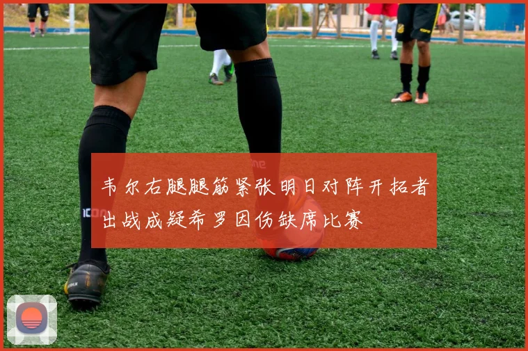 韦尔右腿腿筋紧张明日对阵开拓者出战成疑希罗因伤缺席比赛