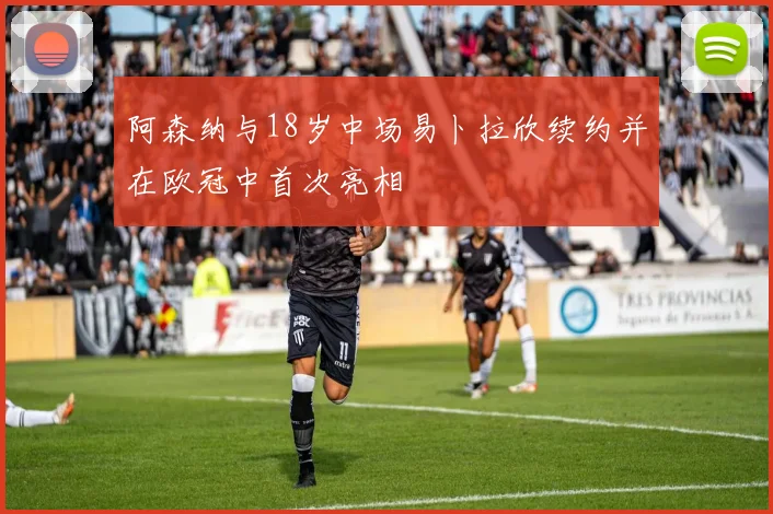 阿森纳与18岁中场易卜拉欣续约并在欧冠中首次亮相