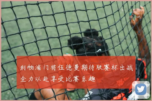 利物浦门将伍德曼期待联赛杯出战全力以赴享受比赛乐趣