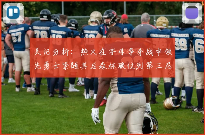 美记分析：热火在字母争夺战中领先勇士紧随其后森林狼位列第三尼克斯处于最后位置