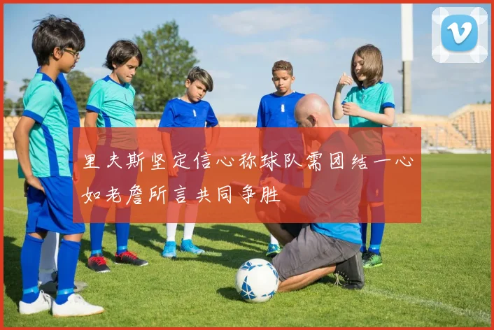 里夫斯坚定信心称球队需团结一心如老詹所言共同争胜